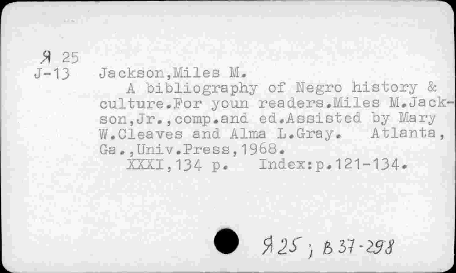 ﻿>ï 25
J-13	Jackson,Miles M.
A bibliography of Negro history & culture.For youn readers.Miles M.Jack son,Jr.,comp.and ed.Assisted by Mary W.Cleaves and Alma L.Gray. Atlanta, Ga.,Univ.Press,1968.
XXXI,134 p. Index:p.121-134.
• $22' 6 37-293